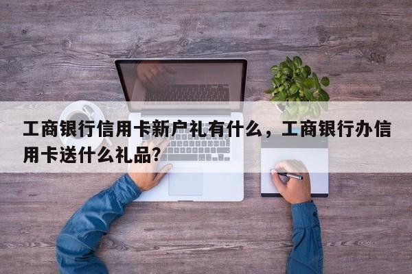 工商银行信用卡新户礼有什么,工商银行办信用卡送什么礼品?