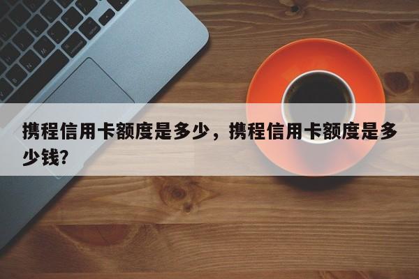 携程信用卡额度是多少,携程信用卡额度是多少钱?