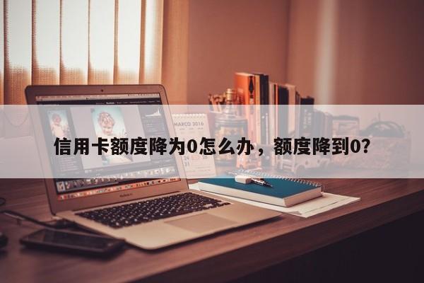信用卡额度降为0怎么办,额度降到0?