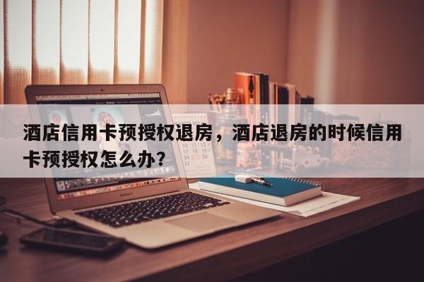 酒店信用卡预授权退房,酒店退房的时候信用卡预授权怎么办?