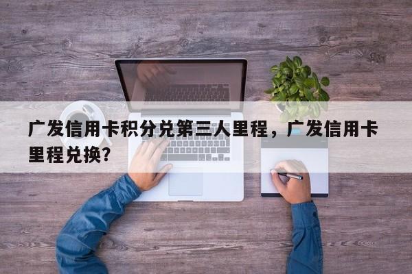 广发信用卡积分兑第三人里程,广发信用卡 里程兑换?
