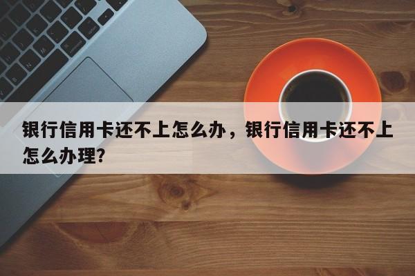银行信用卡还不上怎么办,银行信用卡还不上怎么办理?