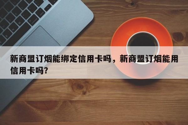 新商盟订烟能绑定信用卡吗,新商盟订烟能用信用卡吗?