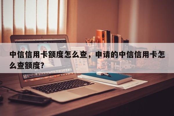中信信用卡额度怎么查,申请的中信信用卡怎么查额度?