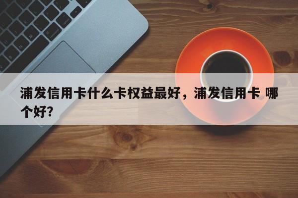 浦发信用卡什么卡权益最好,浦发信用卡 哪个好?