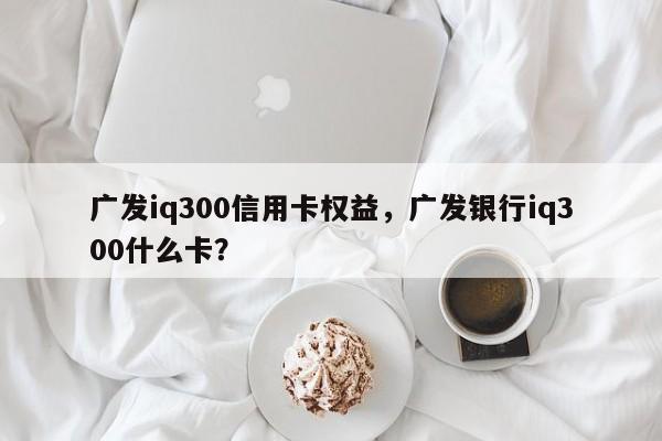 广发iq300信用卡权益,广发银行iq300什么卡?