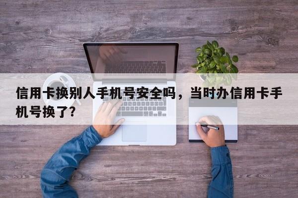 信用卡换别人手机号安全吗,当时办信用卡手机号换了?