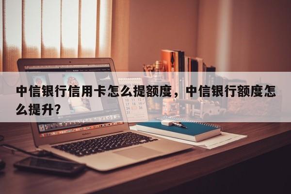 中信银行信用卡怎么提额度,中信银行额度怎么提升?