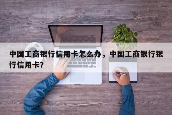 中国工商银行信用卡怎么办,中国工商银行银行信用卡?
