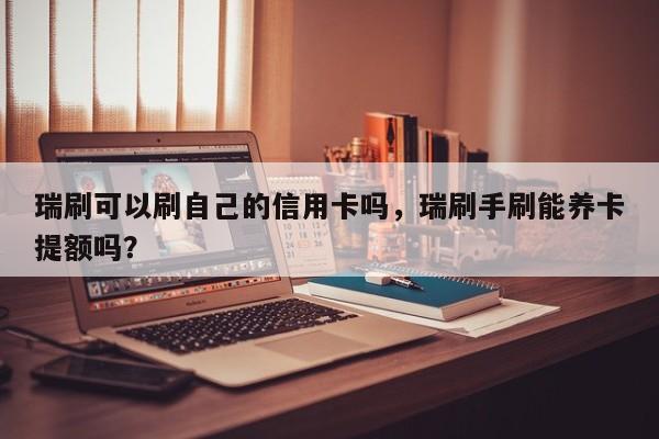 瑞刷可以刷自己的信用卡吗，瑞刷手刷能养卡提额吗？