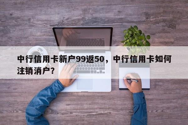 中行信用卡新户99返50,中行信用卡如何注销消户?