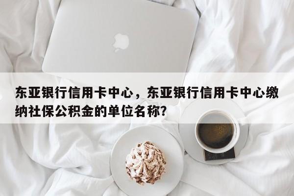 东亚银行信用卡中心,东亚银行信用卡中心缴纳社保公积金的单位名称?