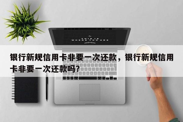 银行新规信用卡非要一次还款,银行新规信用卡非要一次还款吗?