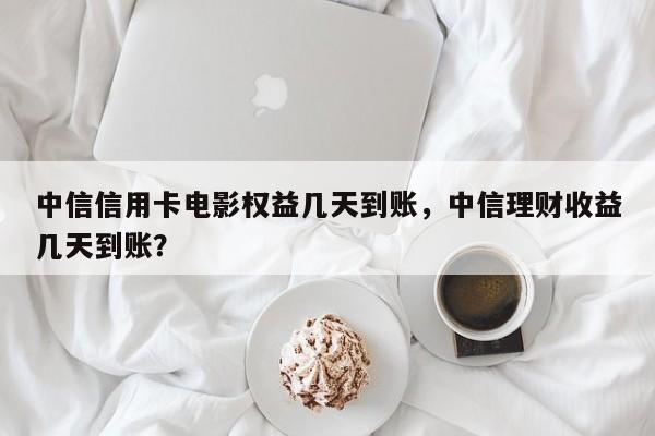 中信信用卡电影权益几天到账,中信理财收益几天到账?