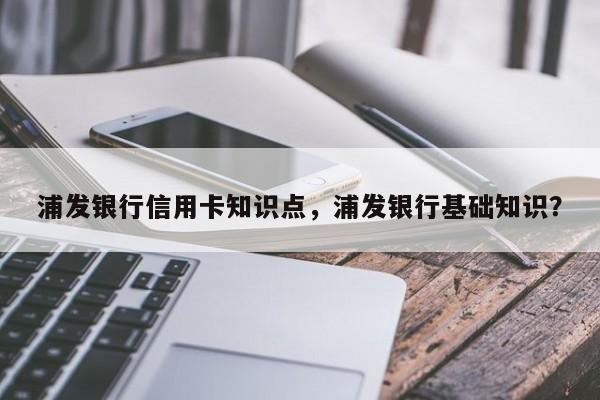 浦发银行信用卡知识点，浦发银行基础知识？