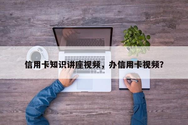 信用卡知识讲座视频，办信用卡视频？