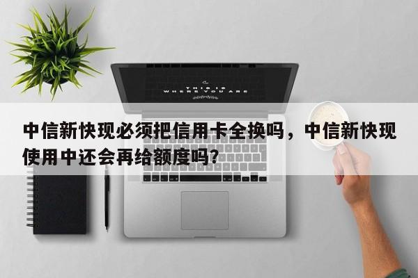 中信新快现必须把信用卡全换吗,中信新快现使用中还会再给额度吗?