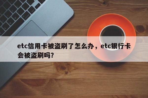 etc信用卡被盗刷了怎么办,etc银行卡会被盗刷吗?