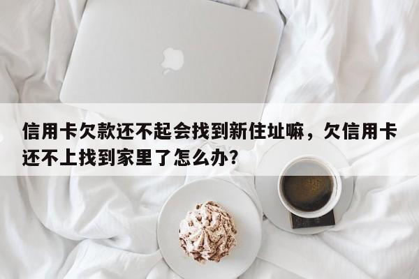 信用卡欠款还不起会找到新住址嘛,欠信用卡还不上找到家里了怎么办?