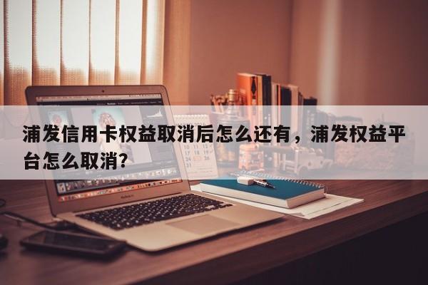 浦发信用卡权益取消后怎么还有,浦发权益平台怎么取消?