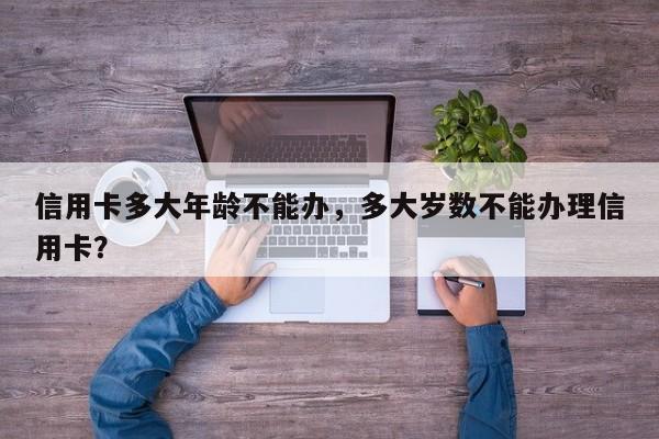 信用卡多大年龄不能办,多大岁数不能办理信用卡?