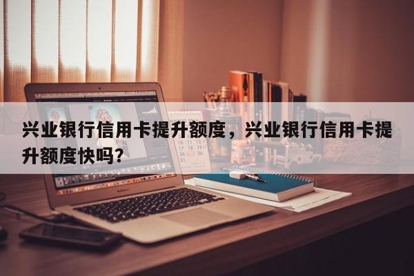 兴业银行信用卡提升额度,兴业银行信用卡提升额度快吗?