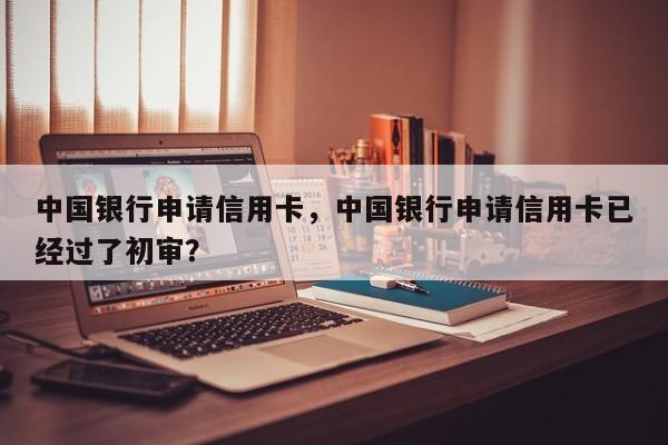 中国银行申请信用卡,中国银行申请信用卡已经过了初审?