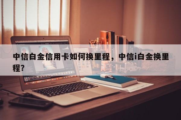 中信白金信用卡如何换里程,中信i白金换里程?