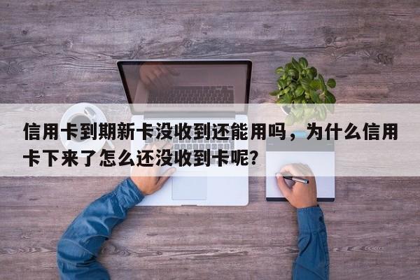 信用卡到期新卡没收到还能用吗,为什么信用卡下来了怎么还没收到卡呢?