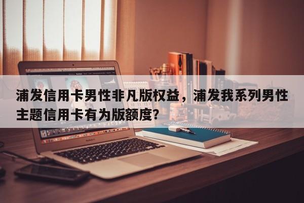 浦发信用卡男性非凡版权益,浦发我系列男性主题信用卡有为版额度?