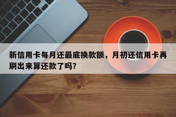 新信用卡每月还最底换款额,月初还信用卡再刷出来算还款了吗?