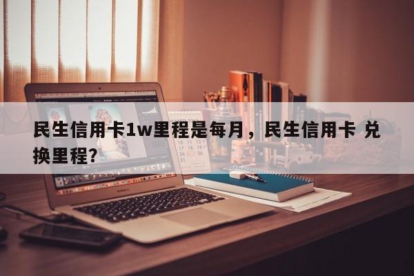 民生信用卡1w里程是每月,民生信用卡 兑换里程?