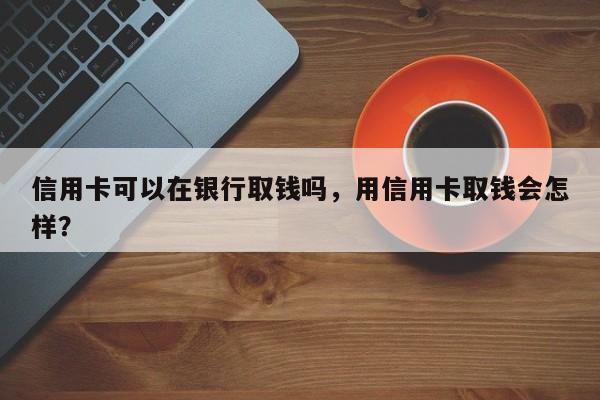 信用卡可以在银行取钱吗,用信用卡取钱会怎样?