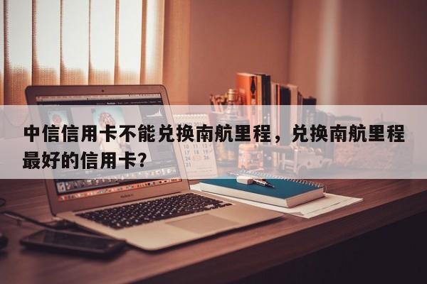 中信信用卡不能兑换南航里程,兑换南航里程最好的信用卡?