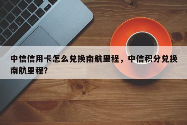 中信信用卡怎么兑换南航里程,中信积分兑换南航里程?