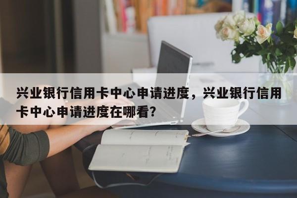 兴业银行信用卡中心申请进度,兴业银行信用卡中心申请进度在哪看?