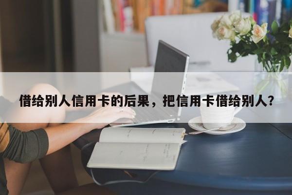借给别人信用卡的后果,把信用卡借给别人?