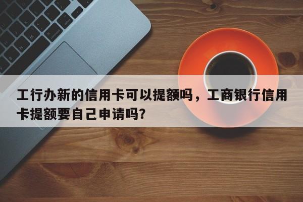 工行办新的信用卡可以提额吗,工商银行信用卡提额要自己申请吗?