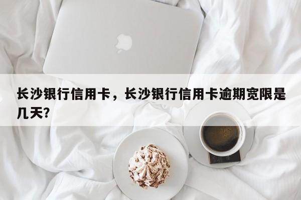 长沙银行信用卡,长沙银行信用卡逾期宽限是几天?