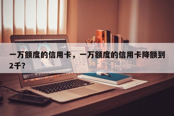 一万额度的信用卡,一万额度的信用卡降额到2千?