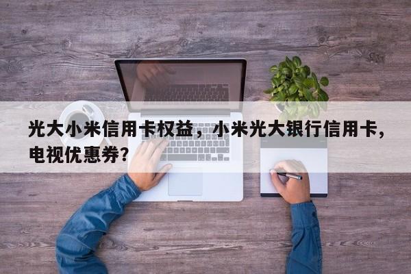 光大小米信用卡权益，小米光大银行信用卡,电视优惠券？