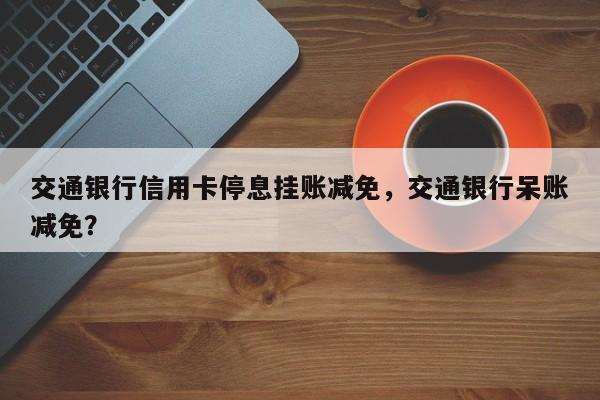 交通银行信用卡停息挂账减免，交通银行呆账减免？