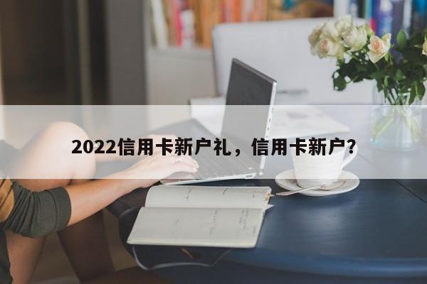 2022信用卡新户礼,信用卡新户?