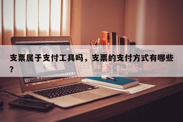 支票属于支付工具吗,支票的支付方式有哪些?