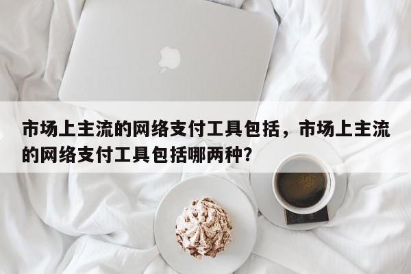 市场上主流的网络支付工具包括,市场上主流的网络支付工具包括哪两种?