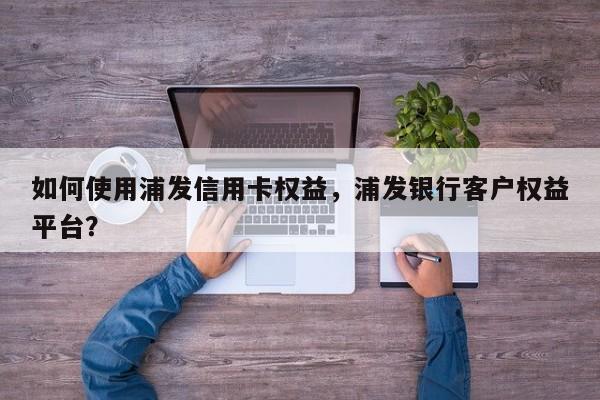 如何使用浦发信用卡权益,浦发银行客户权益平台?