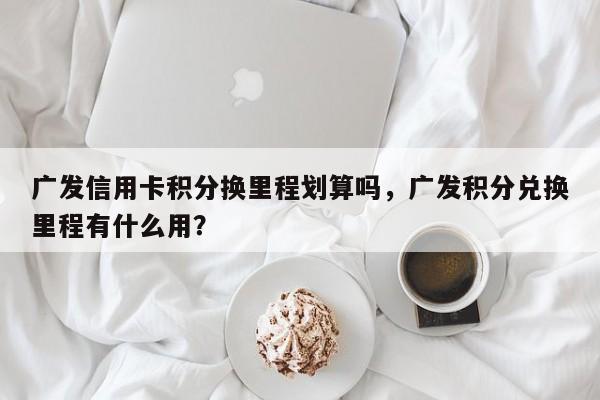 广发信用卡积分换里程划算吗,广发积分兑换里程有什么用?