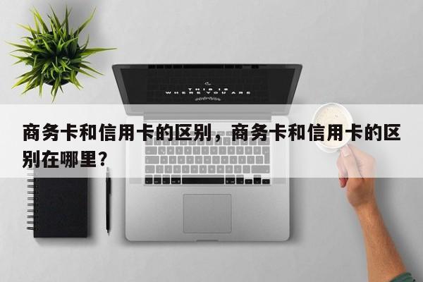商务卡和信用卡的区别,商务卡和信用卡的区别在哪里?
