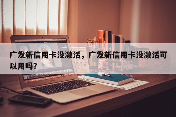 广发新信用卡没激活,广发新信用卡没激活可以用吗?