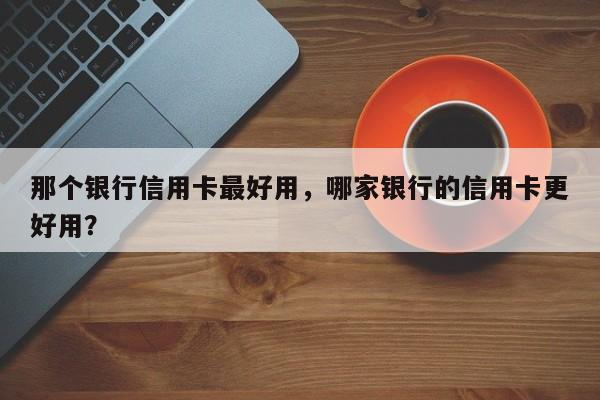 那个银行信用卡最好用,哪家银行的信用卡更好用?